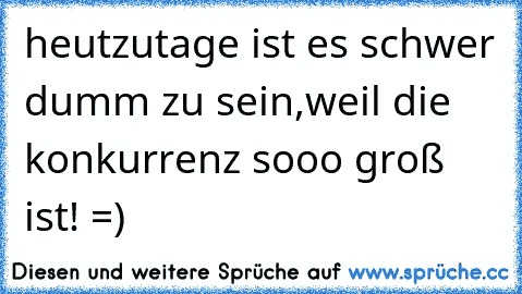 heutzutage ist es schwer dumm zu sein,weil die konkurrenz sooo groß ist! =)