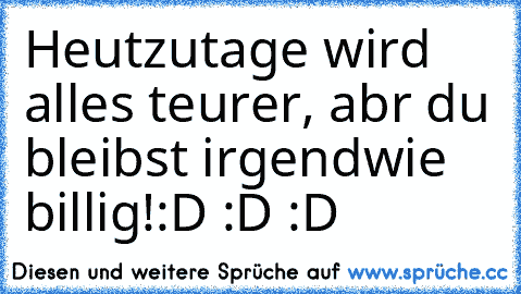 Heutzutage wird alles teurer, abr du bleibst irgendwie billig!
:D :D :D