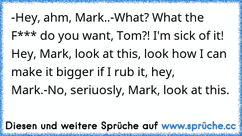 -Hey, ahm, Mark..
-What? What the F*** do you want, Tom?! I'm sick of it! Hey, Mark, look at this, look how I can make it bigger if I rub it, hey, Mark.
-No, seriuosly, Mark, look at this.