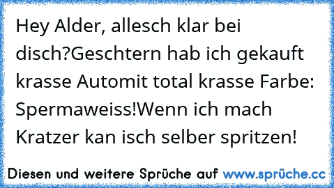 Hey Alder, allesch klar bei disch?
Geschtern hab ich gekauft krasse Auto
mit total krasse Farbe: Spermaweiss!
Wenn ich mach Kratzer kan isch selber spritzen!