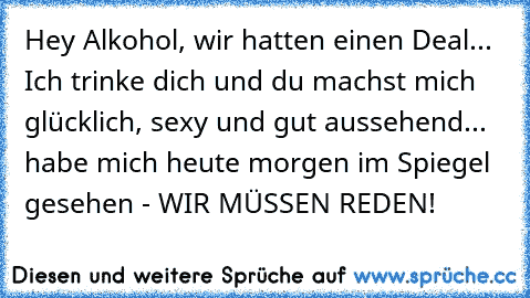 Hey Alkohol, wir hatten einen Deal... Ich trinke dich und du machst mich glücklich, sexy und gut aussehend... habe mich heute morgen im Spiegel gesehen - WIR MÜSSEN REDEN!