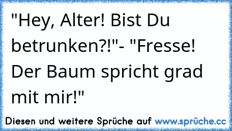 "Hey, Alter! Bist Du betrunken?!"
- "Fresse! Der Baum spricht grad mit mir!"