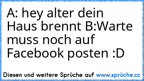 A: hey alter dein Haus brennt 
B:Warte muss noch auf Facebook posten :D