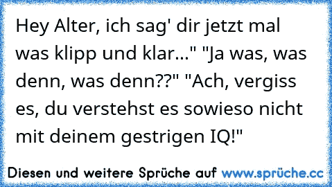 Hey Alter, ich sag' dir jetzt mal was klipp und klar..." "Ja was, was denn, was denn??" "Ach, vergiss es, du verstehst es sowieso nicht mit deinem gestrigen IQ!"