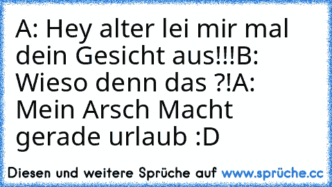 A: Hey alter lei mir mal dein Gesicht aus!!!
B: Wieso denn das ?!
A: Mein Arsch Macht gerade urlaub :D