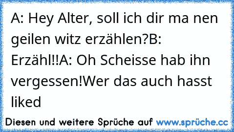 A: Hey Alter, soll ich dir ma nen geilen witz erzählen?
B: Erzähl!!
A: Oh Scheisse hab ihn vergessen!
Wer das auch hasst liked