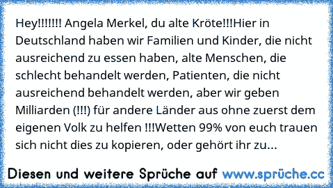 Hey!!!!!!! Angela Merkel, du alte Kröte!!!
Hier in Deutschland haben wir Familien und Kinder, die nicht ausreichend zu essen haben, alte Menschen, die schlecht behandelt werden, Patienten, die nicht ausreichend behandelt werden, aber wir geben Milliarden (!!!) für andere Länder aus ohne zuerst dem eigenen Volk zu helfen !!!
Wetten 99% von euch trauen sich nicht dies zu kopieren, oder gehört ihr...