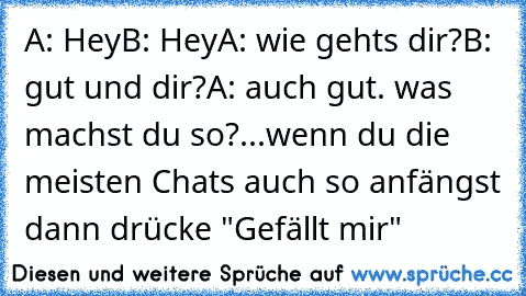 A: Hey
B: Hey
A: wie gehts dir?
B: gut und dir?
A: auch gut. was machst du so?
...
wenn du die meisten Chats auch so anfängst dann drücke "Gefällt mir"