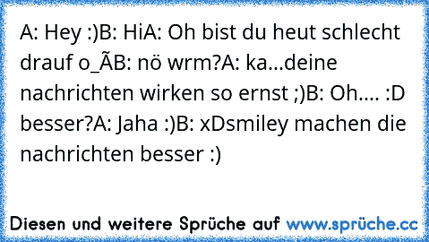 A: Hey :)
B: Hi
A: Oh bist du heut schlecht drauf o_ô
B: nö wrm?
A: ka...deine nachrichten wirken so ernst ;)
B: Oh.... :D besser?
A: Jaha :)
B: xD
smiley machen die nachrichten besser :)