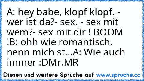 A: hey babe, klopf klopf. - wer ist da?- sex. - sex mit wem?- sex mit dir ! BOOM !
B: ohh wie romantisch. nenn mich st...
A: Wie auch immer 
:D
Mr.MR