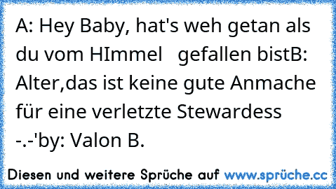 A: Hey Baby, hat's weh getan als du vom HImmel   gefallen bist
B: Alter,das ist keine gute Anmache für eine verletzte Stewardess -.-'
by: Valon B.