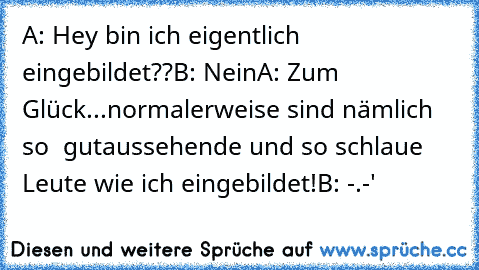 A: Hey bin ich eigentlich eingebildet??
B: Nein
A: Zum Glück...normalerweise sind nämlich so  gutaussehende und so schlaue Leute wie ich eingebildet!
B: -.-'