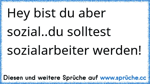 Hey bist du aber sozial..du solltest sozialarbeiter werden!