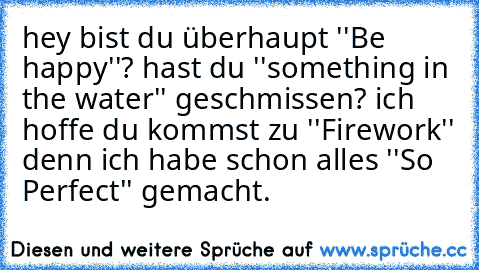 hey bist du überhaupt ''Be happy''? hast du ''something in the water'' geschmissen? ich hoffe du kommst zu ''Firework'' denn ich habe schon alles ''So Perfect'' gemacht.