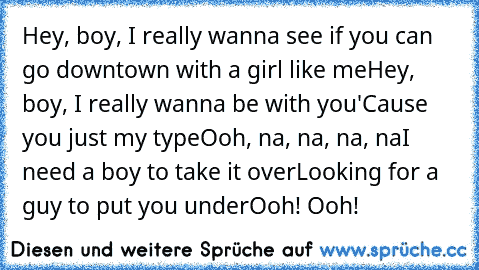 Hey, boy, I really wanna see if you can go downtown with a girl like me
Hey, boy, I really wanna be with you
'Cause you just my type
Ooh, na, na, na, na
I need a boy to take it over
Looking for a guy to put you under
Ooh! Ooh!