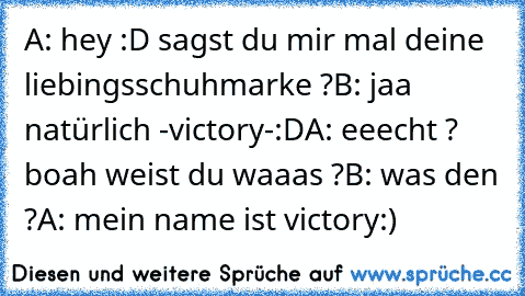 A: hey :D sagst du mir mal deine liebingsschuhmarke ?
B: jaa natürlich -victory-:D
A: eeecht ? boah weist du waaas ?
B: was den ?
A: mein name ist victory:)