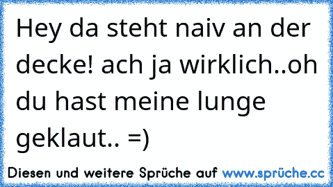 Hey da steht naiv an der decke! ach ja wirklich..oh du hast meine lunge geklaut.. =)