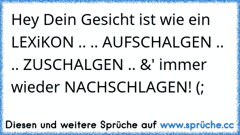 Hey Dein Gesicht ist wie ein LEXiKON ..
 .. AUFSCHALGEN ..
 .. ZUSCHALGEN ..
 &' immer wieder NACHSCHLAGEN! (;