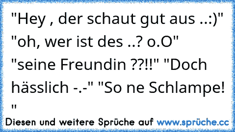 "Hey , der schaut gut aus ..:)" "oh, wer ist des ..? o.O" "seine Freundin ??!!" "Doch hässlich -.-" "So ne Schlampe! "