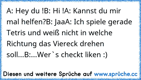 A: Hey du !
B: Hi !
A: Kannst du mir mal helfen?
B: Jaa
A: Ich spiele gerade Tetris und weiß nicht in welche Richtung das Viereck drehen soll...
B:...
Wer`s checkt liken :)