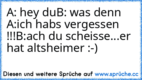 A: hey du
B: was denn ♥
A:ich habs vergessen !!!
B:ach du scheisse...er hat altsheimer :-)