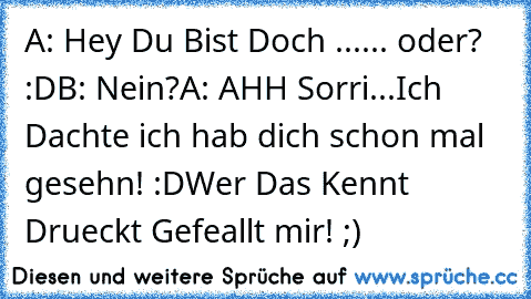 A: Hey Du Bist Doch ...... oder? :D
B: Nein?
A: AHH Sorri...Ich Dachte ich hab dich schon mal gesehn! :D
Wer Das Kennt Drueckt Gefeallt mir! ;)