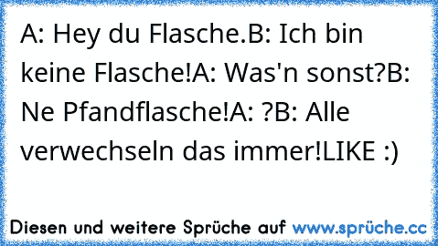 A: Hey du Flasche.
B: Ich bin keine Flasche!
A: Was'n sonst?
B: Ne Pfandflasche!
A: ?
B: Alle verwechseln das immer!
LIKE :)