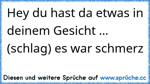 Hey du hast da etwas in deinem Gesicht ... (schlag) es war schmerz