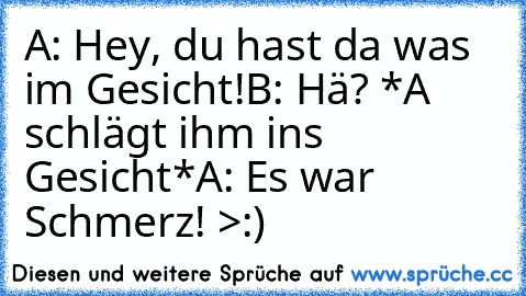 A: Hey, du hast da was im Gesicht!
B: Hä? *A schlägt ihm ins Gesicht*
A: Es war Schmerz! >:)