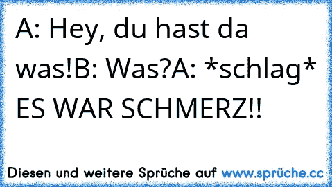 A: Hey, du hast da was!
B: Was?
A: *schlag* ES WAR SCHMERZ!!