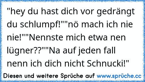 "hey du hast dich vor gedrängt du schlumpf!"
"nö mach ich nie nie!"
"Nennste mich etwa nen lügner??"
"Na auf jeden fall nenn ich dich nicht Schnucki!"