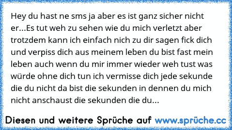 Hey du hast ne sms ja aber es ist ganz sicher nicht er...
Es tut weh zu sehen wie du mich verletzt aber trotzdem kann ich einfach nich zu dir sagen fick dich und verpiss dich aus meinem leben du bist fast mein leben auch wenn du mir immer wieder weh tust was würde ohne dich tun ich vermisse dich jede sekunde die du nicht da bist die sekunden in dennen du mich nicht anschaust die sekunden die du...