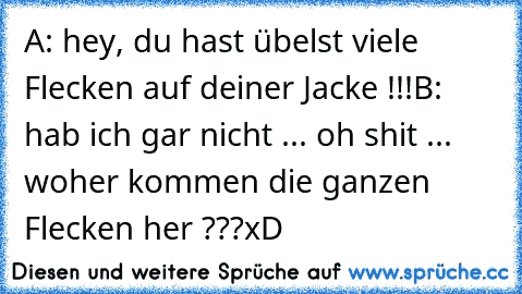 A: hey, du hast übelst viele Flecken auf deiner Jacke !!!
B: hab ich gar nicht ... oh shit ... woher kommen die ganzen Flecken her ???
xD