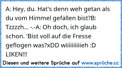 A: Hey, du. Hat's denn weh getan als du vom Himmel gefallen bist?
B: Tzzzzh... -.-
A: Oh doch, ich glaub schon. 'Bist voll auf die Fresse geflogen was?
xDD wiiiiiiiiiieh :D LIKEN!!!