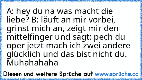 A: hey du na was macht die liebe? B: läuft an mir vorbei, grinst mich an, zeigt mir den mittelfinger und sagt: pech du oper jetzt mach ich zwei andere glücklich und das bist nicht du. Muhahahaha