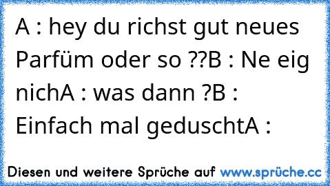 A : hey du richst gut neues Parfüm oder so ??
B : Ne eig nich
A : was dann ?
B : Einfach mal geduscht
A : 