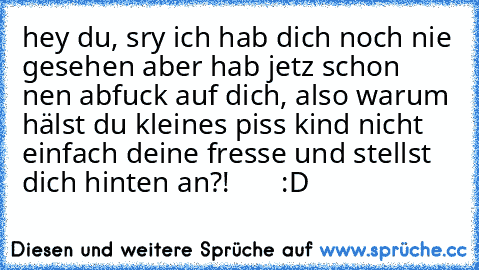 hey du, sry ich hab dich noch nie gesehen aber hab jetz schon nen abfuck auf dich, also warum hälst du kleines piss kind nicht einfach deine fresse und stellst dich hinten an?!       :D