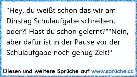 "Hey, du weißt schon das wir am Dinstag Schulaufgabe schreiben, oder?! Hast du schon gelernt?"
"Nein, aber dafür ist in der Pause vor der Schulaufgabe noch genug Zeit!"