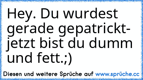 Hey. Du wurdest gerade gepatrickt- jetzt bist du dumm und fett.;)