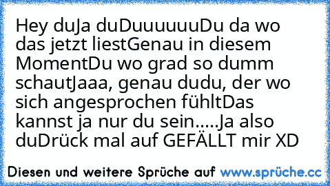 Hey du
Ja du
Duuuuuu
Du da wo das jetzt liest
Genau in diesem Moment
Du wo grad so dumm schaut
Jaaa, genau du
du, der wo sich angesprochen fühlt
Das kannst ja nur du sein.....
Ja also du
Drück mal auf GEFÄLLT mir XD