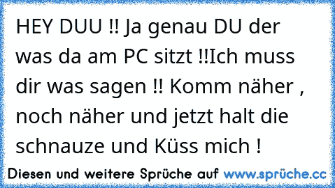 HEY DUU !! Ja genau DU der was da am PC sitzt !!
Ich muss dir was sagen !! Komm näher , noch näher und jetzt halt die schnauze und Küss mich !