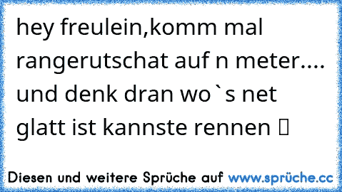 hey freulein,komm mal rangerutschat auf n meter.... und denk dran wo`s net glatt ist kannste rennen ツ