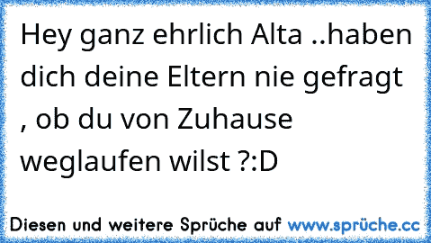 Hey ganz ehrlich Alta ..
haben dich deine Eltern nie gefragt , ob du von Zuhause weglaufen wilst ?
:D