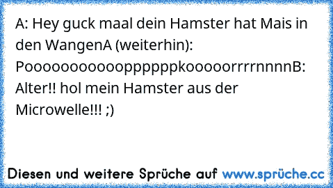 A: Hey guck maal dein Hamster hat Mais in den Wangen
A (weiterhin): Poooooooooooppppppkooooorrrrnnnn
B: Alter!! hol mein Hamster aus der Microwelle!!! ;)