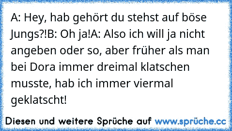 A: Hey, hab gehört du stehst auf böse Jungs?!
B: Oh ja!
A: Also ich will ja nicht angeben oder so, aber früher als man bei Dora immer dreimal klatschen musste, hab ich immer viermal geklatscht!