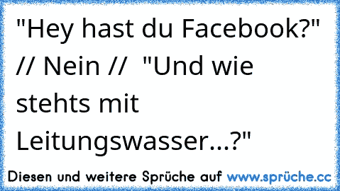 "Hey hast du Facebook?" // Nein //  "Und wie stehts mit Leitungswasser...?"