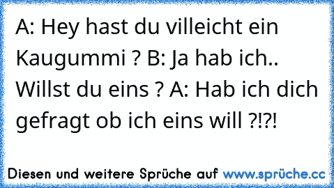 A: Hey hast du villeicht ein Kaugummi ? B: Ja hab ich.. Willst du eins ? A: Hab ich dich gefragt ob ich eins will ?!?!