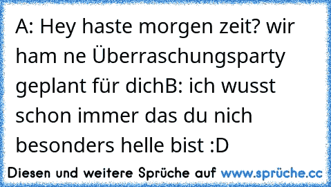 A: Hey haste morgen zeit? wir ham ne Überraschungsparty geplant für dich
B: ich wusst schon immer das du nich besonders helle bist :D