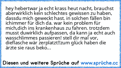 hey hebert
war ja echt krass heut nacht, brauchst aber
wirklich kein schlechtes gewissen zu haben, dass
du mich geweckt hast. in solchen fällen bin ich
immer für dich da. war kein problem für mich,
dich ins krankenhaus zu fahren. trotzdem musst du
wirklich aufpassen, da kann ja echt auch was
schlimmes passieren! stell dir mal vor, die
flasche wär zerplatzt!!
zum glück haben die ärzte sie raus b...