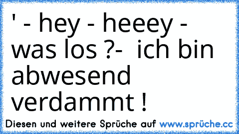 ' - hey - heeey - was los ?-  ich bin abwesend verdammt !